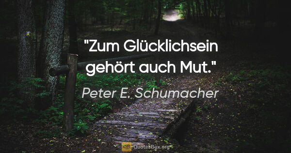 Peter E. Schumacher Zitat: "Zum Glücklichsein gehört auch Mut."