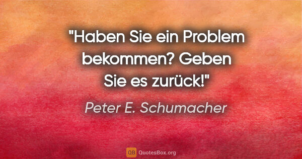 Peter E. Schumacher Zitat: "Haben Sie ein Problem bekommen?

Geben Sie es zurück!"