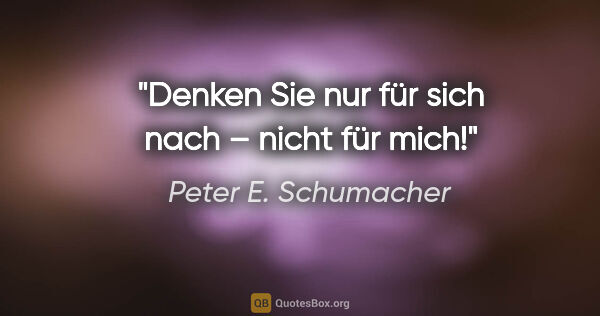 Peter E. Schumacher Zitat: "Denken Sie nur für sich nach – nicht für mich!"