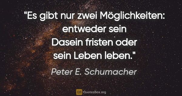 Peter E. Schumacher Zitat: "Es gibt nur zwei Möglichkeiten:
entweder sein Dasein fristen..."