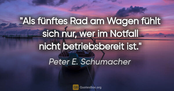 Peter E. Schumacher Zitat: "Als fünftes Rad am Wagen fühlt sich nur,
wer im Notfall nicht..."