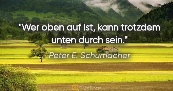 Peter E. Schumacher Zitat: "Wer oben auf ist, kann trotzdem unten durch sein."