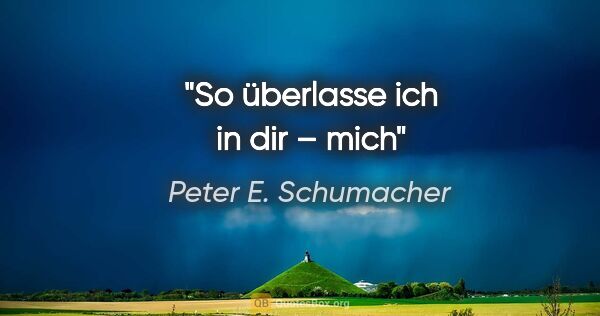 Peter E. Schumacher Zitat: "So
überlasse
ich in dir
– mich"