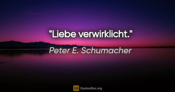 Peter E. Schumacher Zitat: "Liebe verwirklicht."