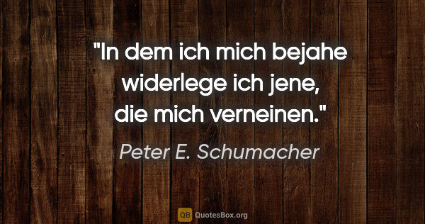 Peter E. Schumacher Zitat: "In dem ich mich bejahe widerlege ich jene, die mich verneinen."
