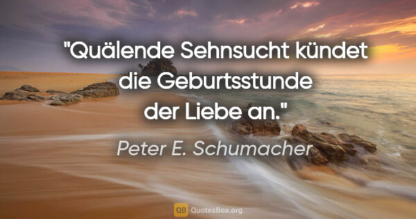 Peter E. Schumacher Zitat: "Quälende Sehnsucht kündet die Geburtsstunde der Liebe an."