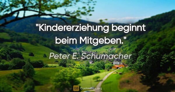 Peter E. Schumacher Zitat: "Kindererziehung beginnt beim Mitgeben."