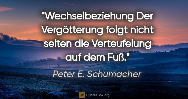Peter E. Schumacher Zitat: "Wechselbeziehung
Der Vergötterung folgt nicht selten die..."
