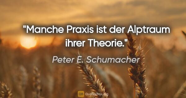 Peter E. Schumacher Zitat: "Manche Praxis ist der Alptraum ihrer Theorie."