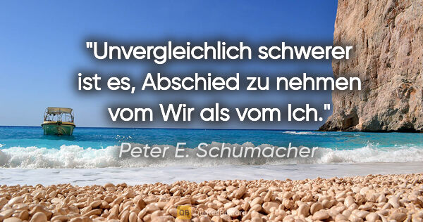Peter E. Schumacher Zitat: "Unvergleichlich schwerer ist es,
Abschied zu nehmen vom Wir..."