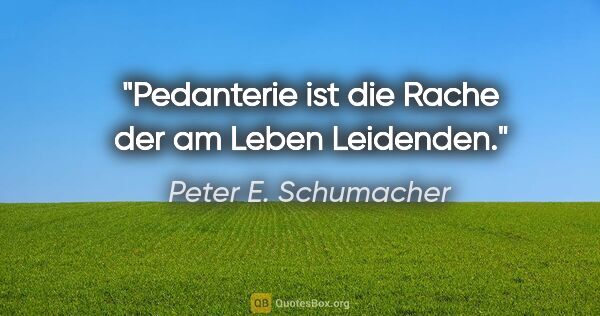 Peter E. Schumacher Zitat: "Pedanterie ist die Rache der am Leben Leidenden."