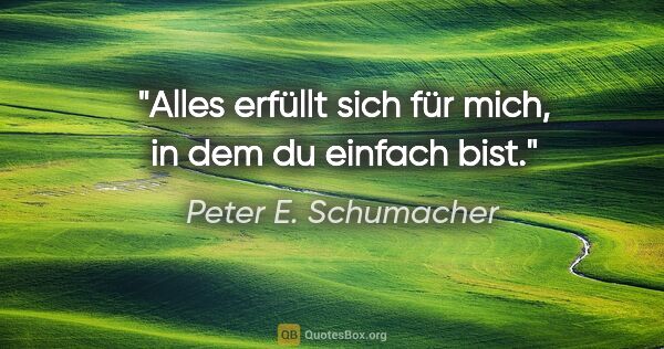 Peter E. Schumacher Zitat: "Alles erfüllt sich für mich, in dem du einfach bist."