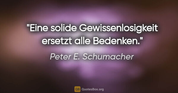 Peter E. Schumacher Zitat: "Eine solide Gewissenlosigkeit
ersetzt alle Bedenken."