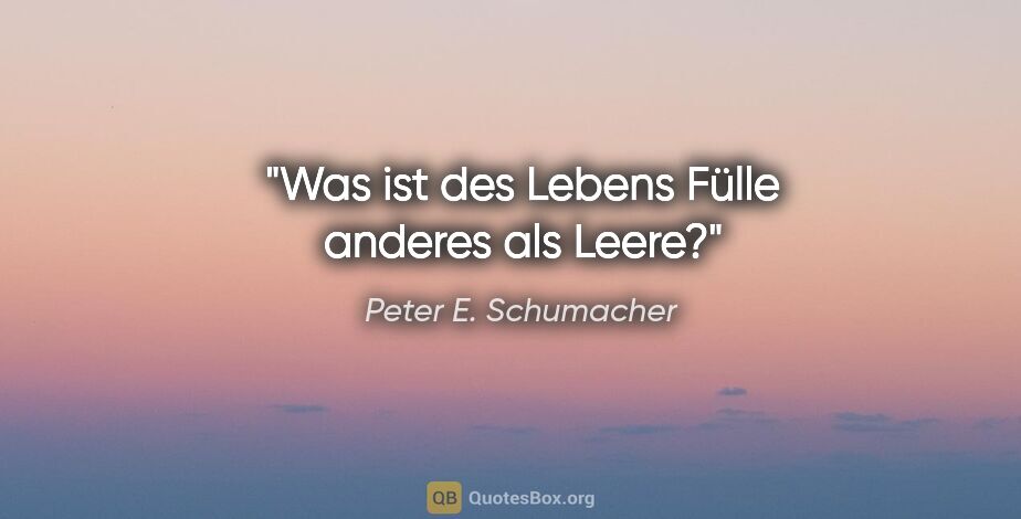 Peter E. Schumacher Zitat: "Was ist des Lebens Fülle anderes als Leere?"