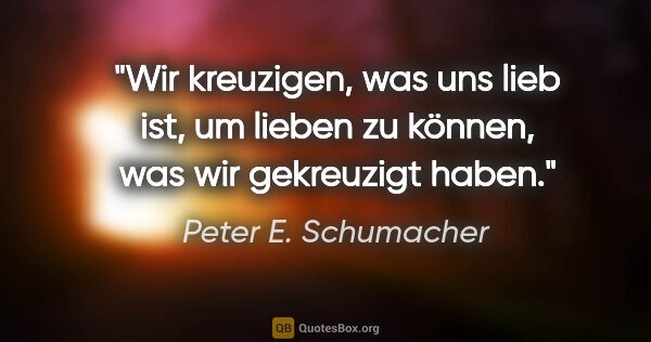 Peter E. Schumacher Zitat: "Wir kreuzigen, was uns lieb ist, um lieben zu können, was wir..."