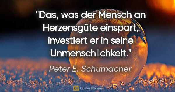 Peter E. Schumacher Zitat: "Das, was der Mensch an Herzensgüte einspart,
investiert er in..."