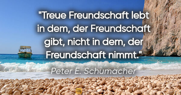 Peter E. Schumacher Zitat: "Treue Freundschaft lebt in dem, der Freundschaft gibt,
nicht..."