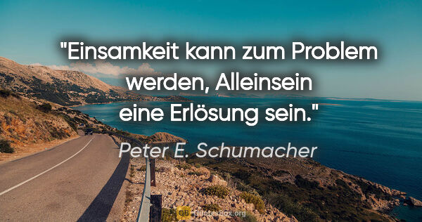 Peter E. Schumacher Zitat: "Einsamkeit kann zum Problem werden,
Alleinsein eine Erlösung..."
