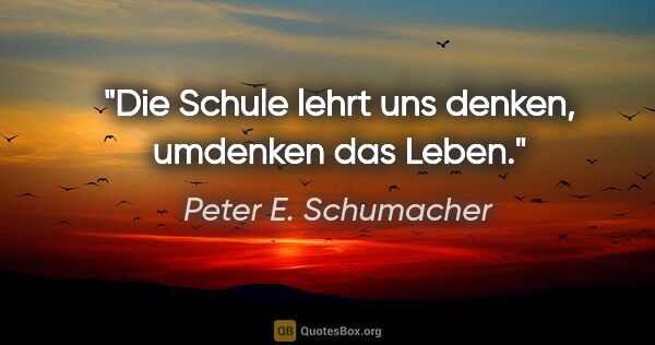 Peter E. Schumacher Zitat: "Die Schule lehrt uns denken, umdenken das Leben."