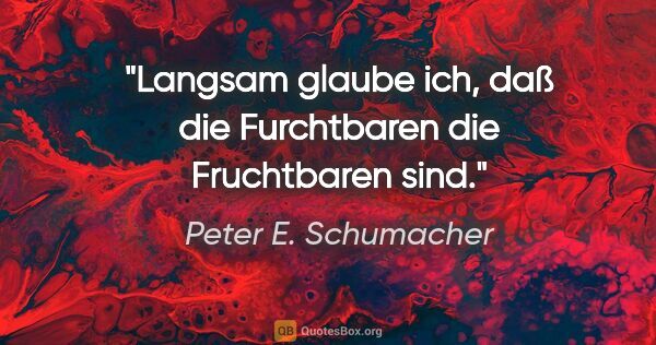Peter E. Schumacher Zitat: "Langsam glaube ich, daß die Furchtbaren die Fruchtbaren sind."