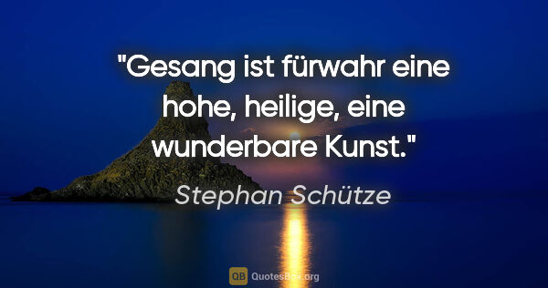 Stephan Schütze Zitat: "Gesang ist fürwahr eine hohe, heilige, eine wunderbare Kunst."