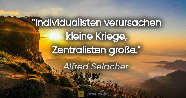 Alfred Selacher Zitat: "Individualisten verursachen kleine Kriege, Zentralisten große."