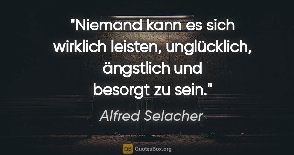 Alfred Selacher Zitat: "Niemand kann es sich wirklich leisten, unglücklich, ängstlich..."