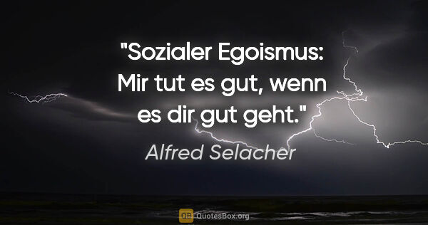 Alfred Selacher Zitat: "Sozialer Egoismus: Mir tut es gut, wenn es dir gut geht."