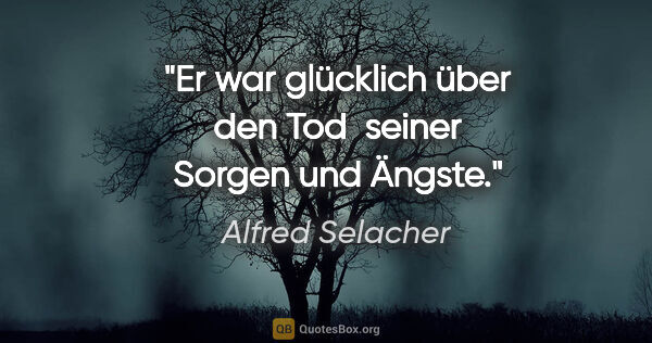 Alfred Selacher Zitat: "Er war glücklich über den Tod 

seiner Sorgen und Ängste."