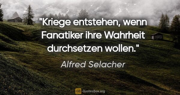 Alfred Selacher Zitat: "Kriege entstehen, wenn Fanatiker
ihre Wahrheit durchsetzen..."