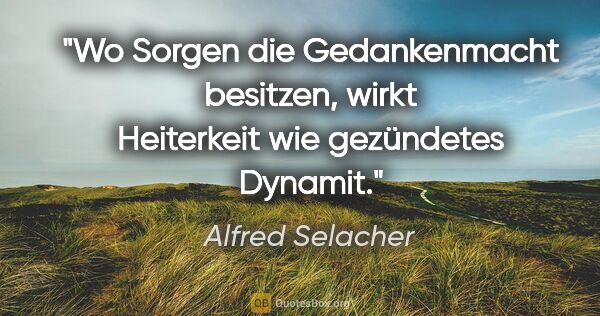 Alfred Selacher Zitat: "Wo Sorgen die Gedankenmacht besitzen,

wirkt Heiterkeit wie..."