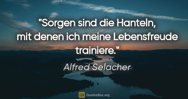 Alfred Selacher Zitat: "Sorgen sind die Hanteln, mit denen ich meine Lebensfreude..."