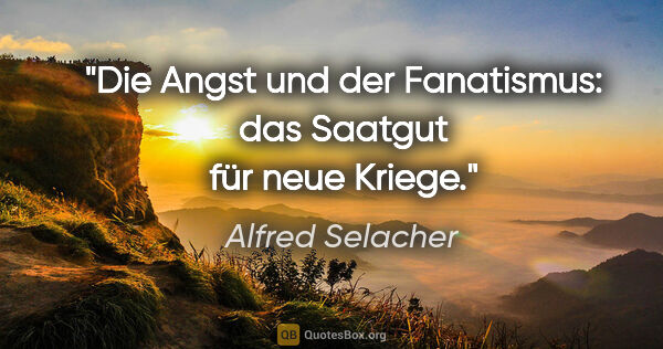 Alfred Selacher Zitat: "Die Angst und der Fanatismus:
das Saatgut für neue Kriege."