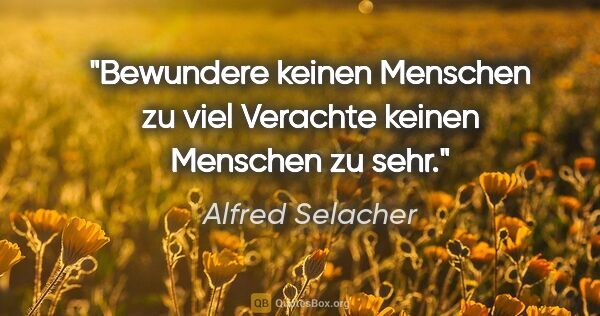 Alfred Selacher Zitat: "Bewundere keinen Menschen zu viel
Verachte keinen Menschen zu..."