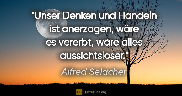 Alfred Selacher Zitat: "Unser Denken und Handeln ist anerzogen,
wäre es vererbt, wäre..."