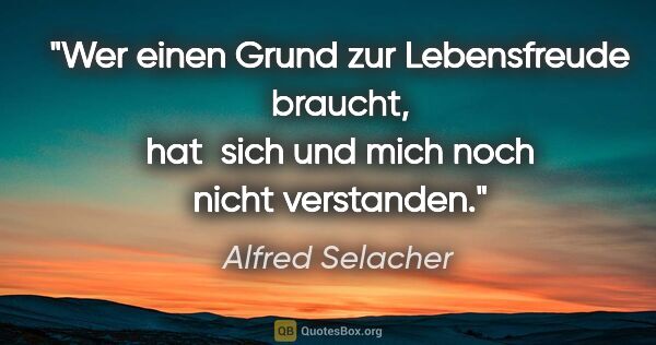 Alfred Selacher Zitat: "Wer einen Grund zur Lebensfreude braucht,
hat  sich und mich..."
