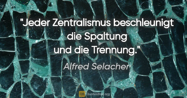 Alfred Selacher Zitat: "Jeder Zentralismus beschleunigt
die Spaltung und die Trennung."