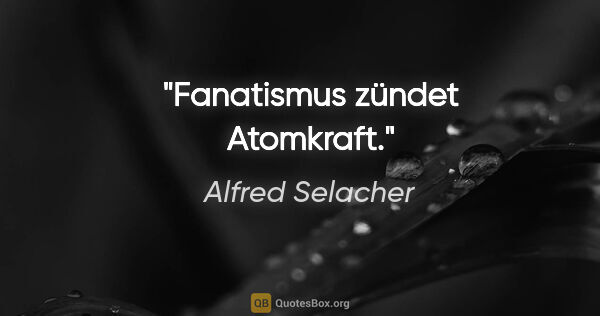 Alfred Selacher Zitat: "Fanatismus zündet Atomkraft."