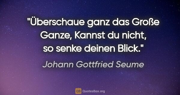 Johann Gottfried Seume Zitat: "Überschaue ganz das Große Ganze,
Kannst du nicht, so senke..."