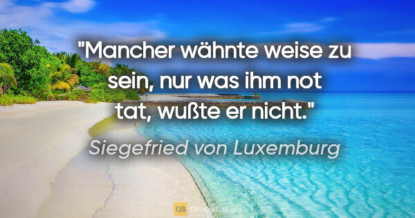 Siegefried von Luxemburg Zitat: "Mancher wähnte weise zu sein,
nur was ihm not tat, wußte er..."