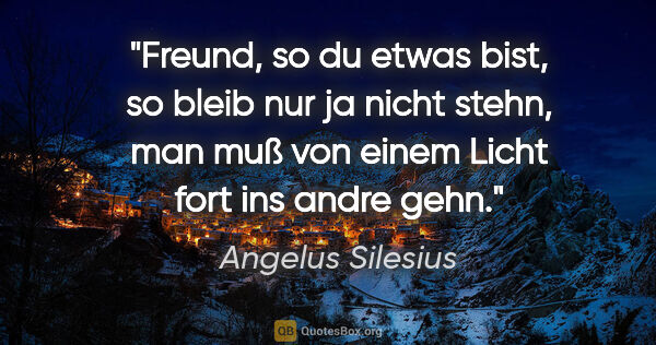 Angelus Silesius Zitat: "Freund, so du etwas bist,
so bleib nur ja nicht stehn,
man muß..."