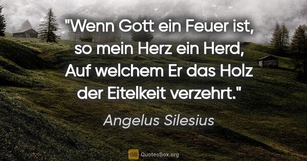 Angelus Silesius Zitat: "Wenn Gott ein Feuer ist, so mein Herz ein Herd,
Auf welchem Er..."