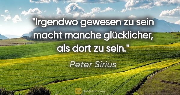 Peter Sirius Zitat: "Irgendwo gewesen zu sein macht manche glücklicher, als dort zu..."