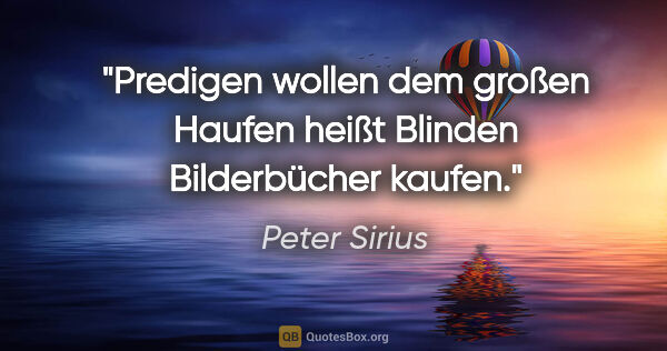 Peter Sirius Zitat: "Predigen wollen dem großen Haufen
heißt Blinden Bilderbücher..."