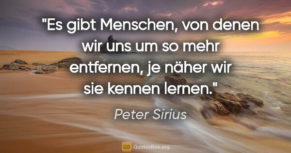 Peter Sirius Zitat: "Es gibt Menschen, von denen wir uns um so mehr entfernen,
je..."