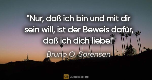 Bruno O. Sörensen Zitat: "Nur, daß ich bin und mit dir sein will, ist der Beweis dafür,..."