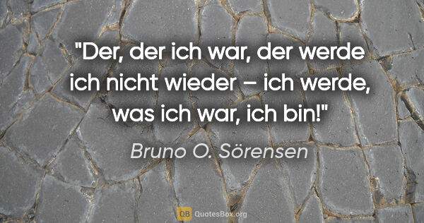 Bruno O. Sörensen Zitat: "Der, der ich war, der werde ich nicht wieder –
ich werde, was..."