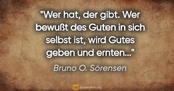 Bruno O. Sörensen Zitat: "Wer hat, der gibt. Wer bewußt des Guten in sich selbst ist,..."