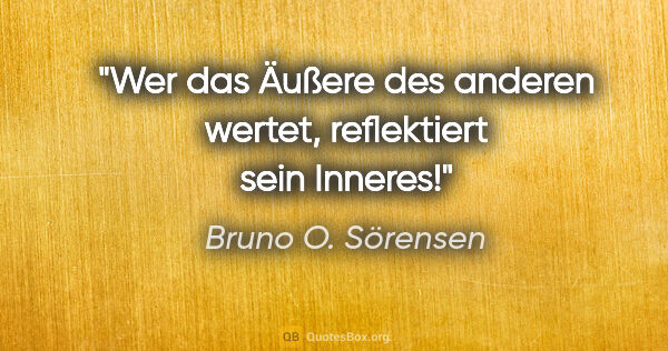 Bruno O. Sörensen Zitat: "Wer das Äußere des anderen wertet, reflektiert sein Inneres!"