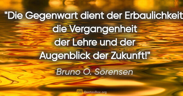 Bruno O. Sörensen Zitat: "Die Gegenwart dient der Erbaulichkeit,
die Vergangenheit der..."